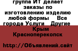 группа ИТ делает заказы по изготовлению изделию любой формы  - Все города Услуги » Другие   . Крым,Красноперекопск